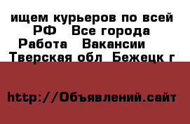 ищем курьеров по всей РФ - Все города Работа » Вакансии   . Тверская обл.,Бежецк г.
